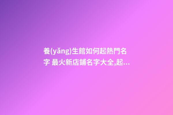 養(yǎng)生館如何起熱門名字 最火新店鋪名字大全,起名之家-第1張-店鋪起名-玄機派